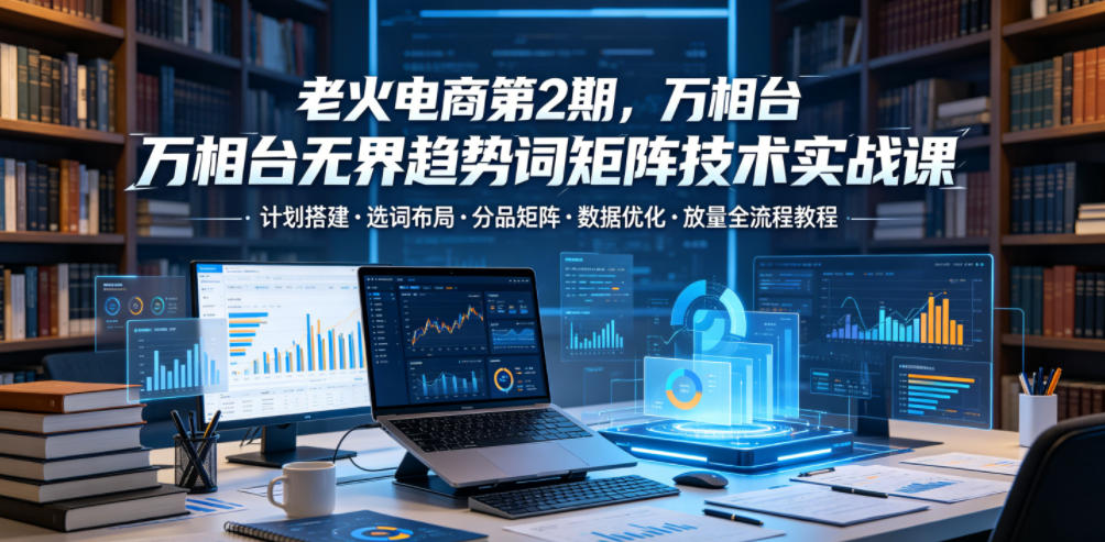 老火电商第2期，万相台无界趋势词矩阵技术实战课，计划搭建・选词布局・分品矩阵・数据优化・放量全流程教程-冒泡网