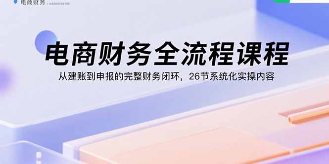 电商财务全流程课程：从建账到申报的完整财务闭环，26节系统化实操内容-冒泡网