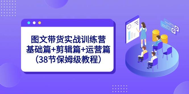 图文带货实战训练营：基础篇+剪辑篇+运营篇（38节保姆级教程）-冒泡网