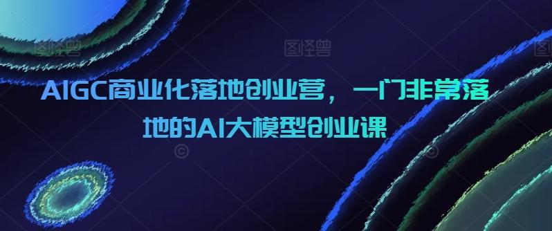 AIGC商业化落地创业营，一门非常落地的AI大模型创业课-冒泡网