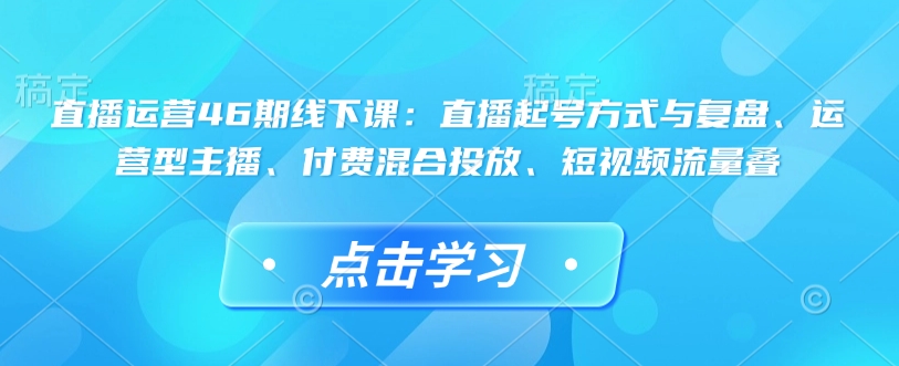 直播运营46期线下课：直播起号方式与复盘、运营型主播、付费混合投放、短视频流量叠-冒泡网