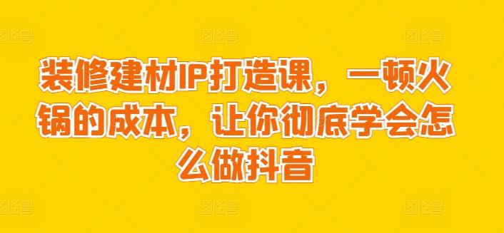 装修建材IP打造课，一顿火锅的成本，让你彻底学会怎么做抖音-冒泡网
