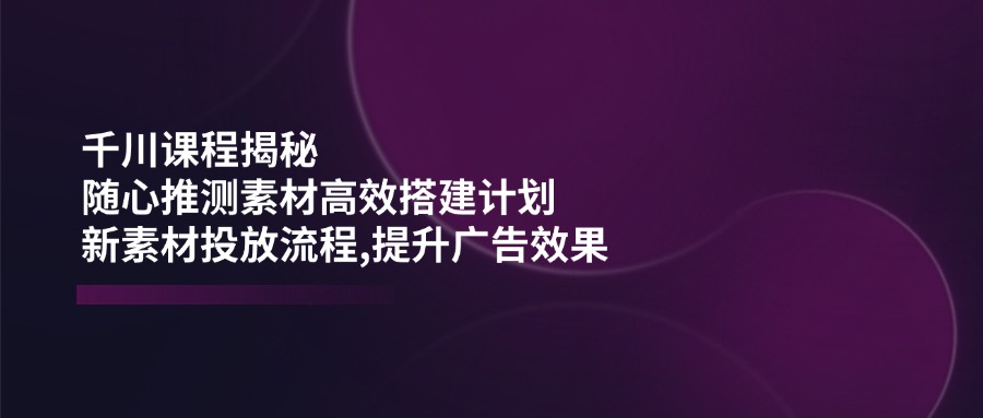 千川课程揭秘：随心推测素材高效搭建计划,新素材投放流程,提升广告效果-冒泡网