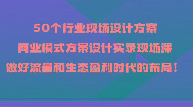 50个行业现场设计方案，商业模式方案设计实录现场课，做好流量和生态盈利时代的布局！-冒泡网