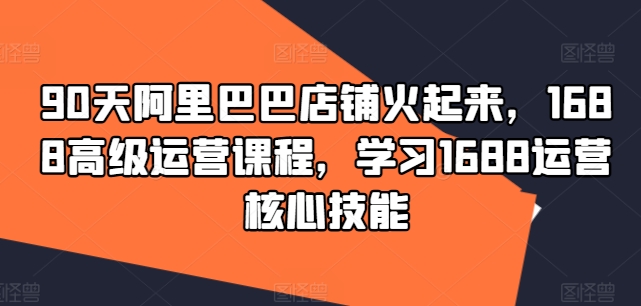 90天阿里巴巴店铺火起来，1688高级运营课程，学习1688运营核心技能-冒泡网
